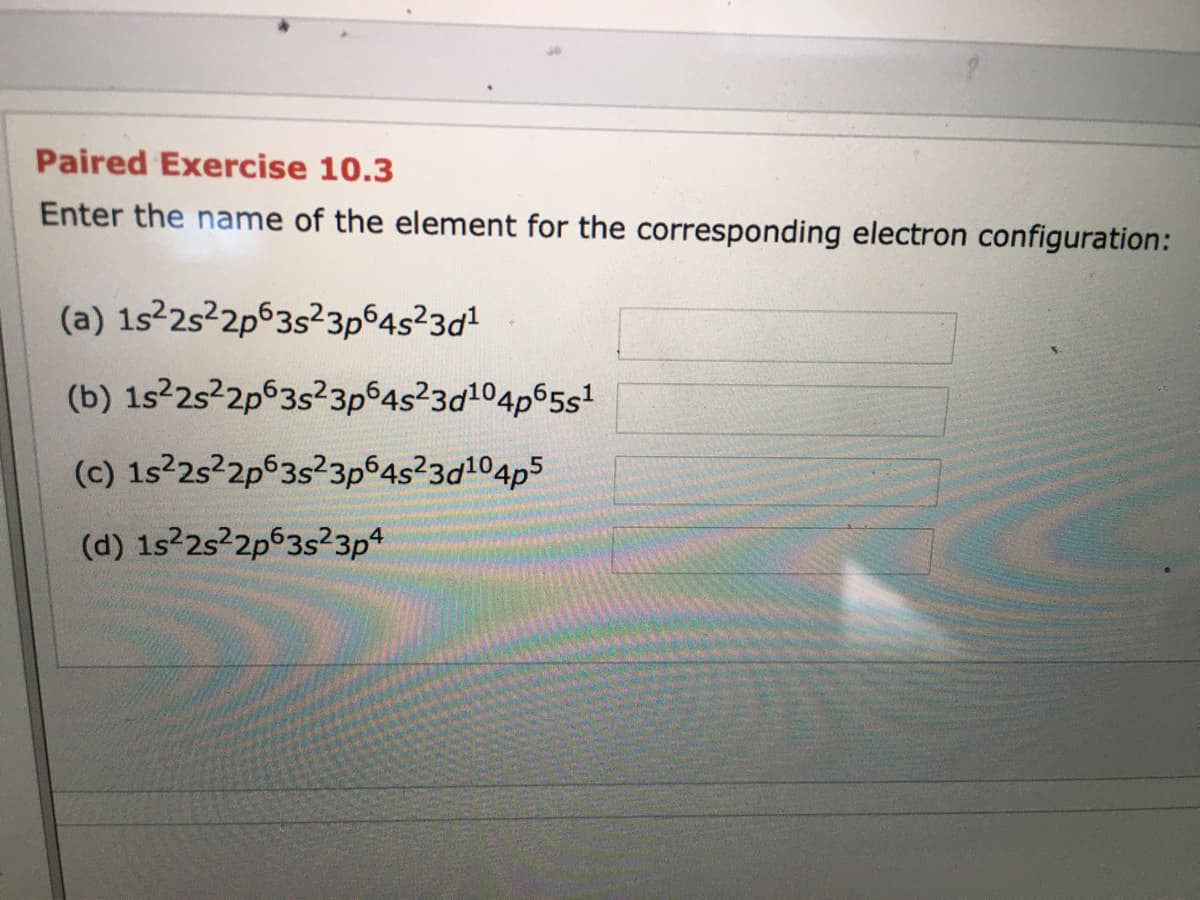 Paired Exercise 10.3
Enter the name of the element for the corresponding electron configuration:
(a) 1s22s²2p63s²3p 4s23d1
(b) 1s22s22p63s²3p 4s23d104p65s1
(c) 1s2s²2p63s?3p 4s23d104p5
(d) 1s22s22p63s²3p4
