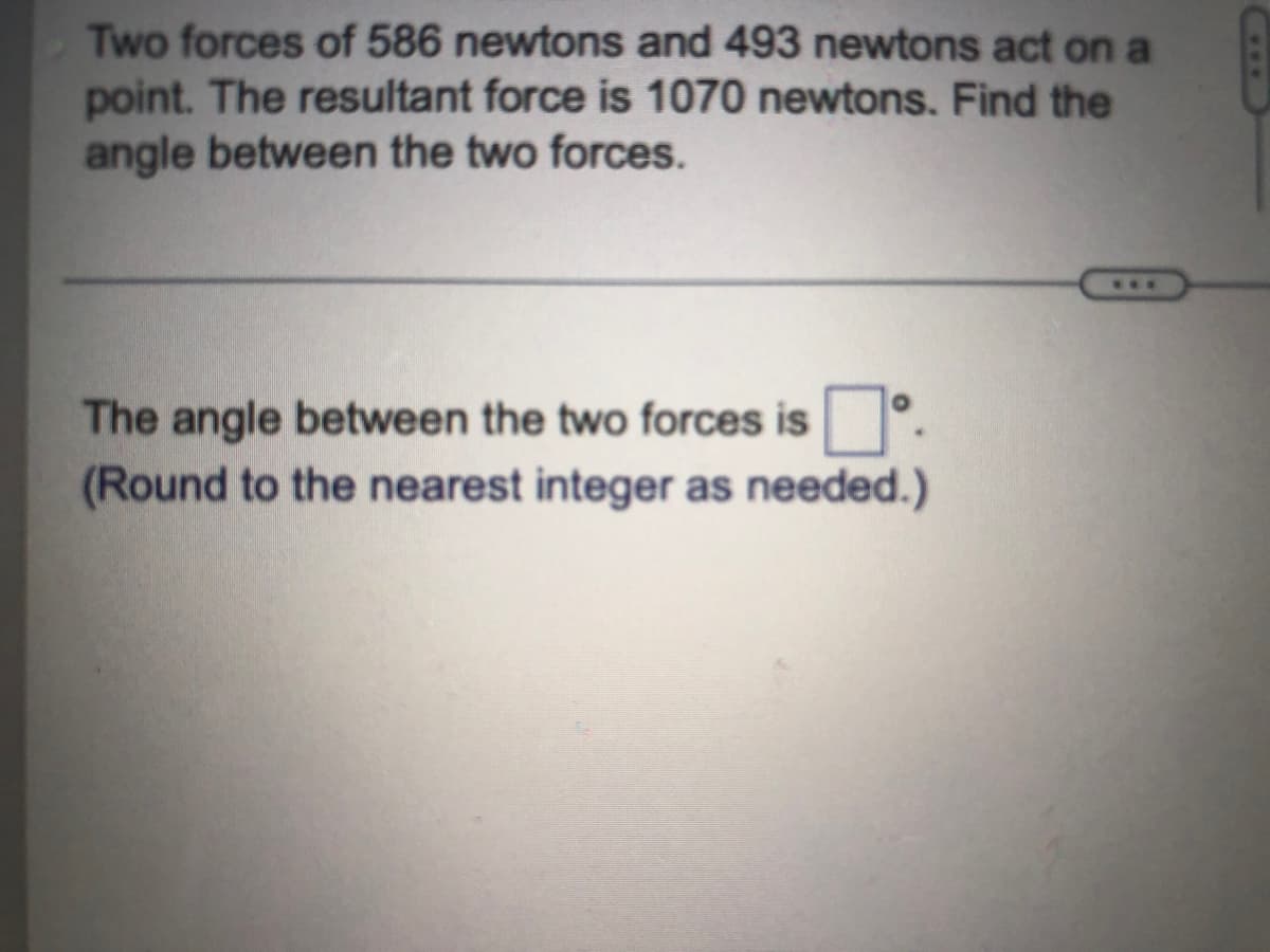 Two forces of 586 newtons and 493 newtons act on a
point. The resultant force is 1070 newtons. Find the
angle between the two forces.
**.
The angle between the two forces is
(Round to the nearest integer as needed.)
