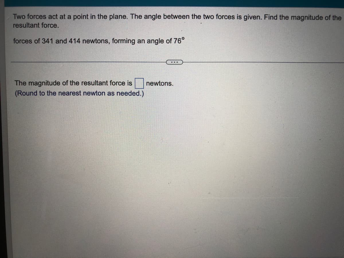 Two forces act at a point in the plane. The angle between the two forces is given. Find the magnitude of the
resultant force.
forces of 341 and 414 newtons, forming an angle of 76°
The magnitude of the resultant force is
newtons.
(Round to the nearest newton as needed.)
