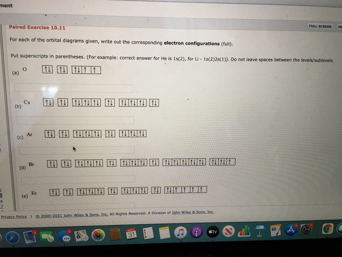 **Paired Exercise 10.11**

For each of the orbital diagrams given, write out the corresponding electron configurations (full).

Put superscripts in parentheses. (For example: correct answer for He is 1s(2), for Li - 1s(2)2s(1)). Do not leave spaces between the levels/sublevels.

**(a) O**

Orbital Diagram:
1s: ↑↓
2s: ↑↓
2p: ↑↓ ↑ ↑  

Corresponding Electron Configuration: 1s(2) 2s(2) 2p(4)

**(b) Ca**

Orbital Diagram:
1s: ↑↓
2s: ↑↓
2p: ↑↓ ↑↓ ↑↓
3s: ↑↓
3p: ↑↓ ↑↓ ↑↓
4s: ↑↓  

Corresponding Electron Configuration: 1s(2) 2s(2) 2p(6) 3s(2) 3p(6) 4s(2)

**(c) Ar**

Orbital Diagram:
1s: ↑↓
2s: ↑↓
2p: ↑↓ ↑↓ ↑↓
3s: ↑↓
3p: ↑↓ ↑↓ ↑↓

Corresponding Electron Configuration: 1s(2) 2s(2) 2p(6) 3s(2) 3p(6)

**(d) Br**

Orbital Diagram:
1s: ↑↓ 
2s: ↑↓ 
2p: ↑↓ ↑↓ ↑↓ 
3s: ↑↓ 
3p: ↑↓ ↑↓ ↑↓ 
4s: ↑↓ 
3d: ↑↓ ↑↓ ↑↓ ↑↓ ↑↓ 
4p: ↑↓ ↑↓ ↑ 

Corresponding Electron Configuration: 1s(2) 2s(2) 2p(6) 3s(2) 3p(6) 4s(2) 3d(10) 4p(5)

**(e) Fe**

Orbital Diagram:
1s: ↑↓
2s: ↑↓
2p: ↑↓ ↑↓ ↑↓ 
3s: ↑↓
3p: ↑↓ ↑↓ ↑↓
4s: ↑↓
3d: ↑↓ ↑↓ ↑↓ ↑ ↑

Corresponding Electron