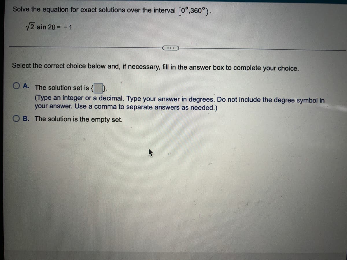 Solve the equation for exact solutions over the interval [0°,360°).
12 sin 20 = -1
...
Select the correct choice below and, if necessary, fill in the answer box to complete your choice.
O A. The solution set is
(Type an integer or a decimal. Type your answer in degrees. Do not include the degree symbol in
your answer. Use a comma to separate answers as needed.)
O B. The solution is the empty set.
