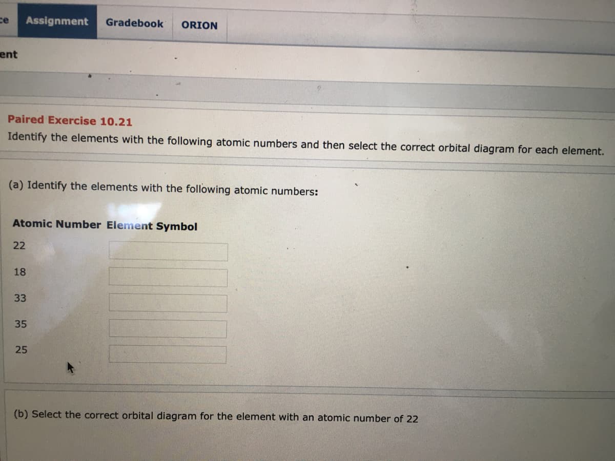ce
Assignment
Gradebook
ORION
ent
Paired Exercise 10.21
Identify the elements with the following atomic numbers and then select the correct orbital diagram for each element.
(a) Identify the elements with the following atomic numbers:
Atomic Number Element Symbol
22
18
33
35
25
(b) Select the correct orbital diagram for the element with an atomic number of 22
