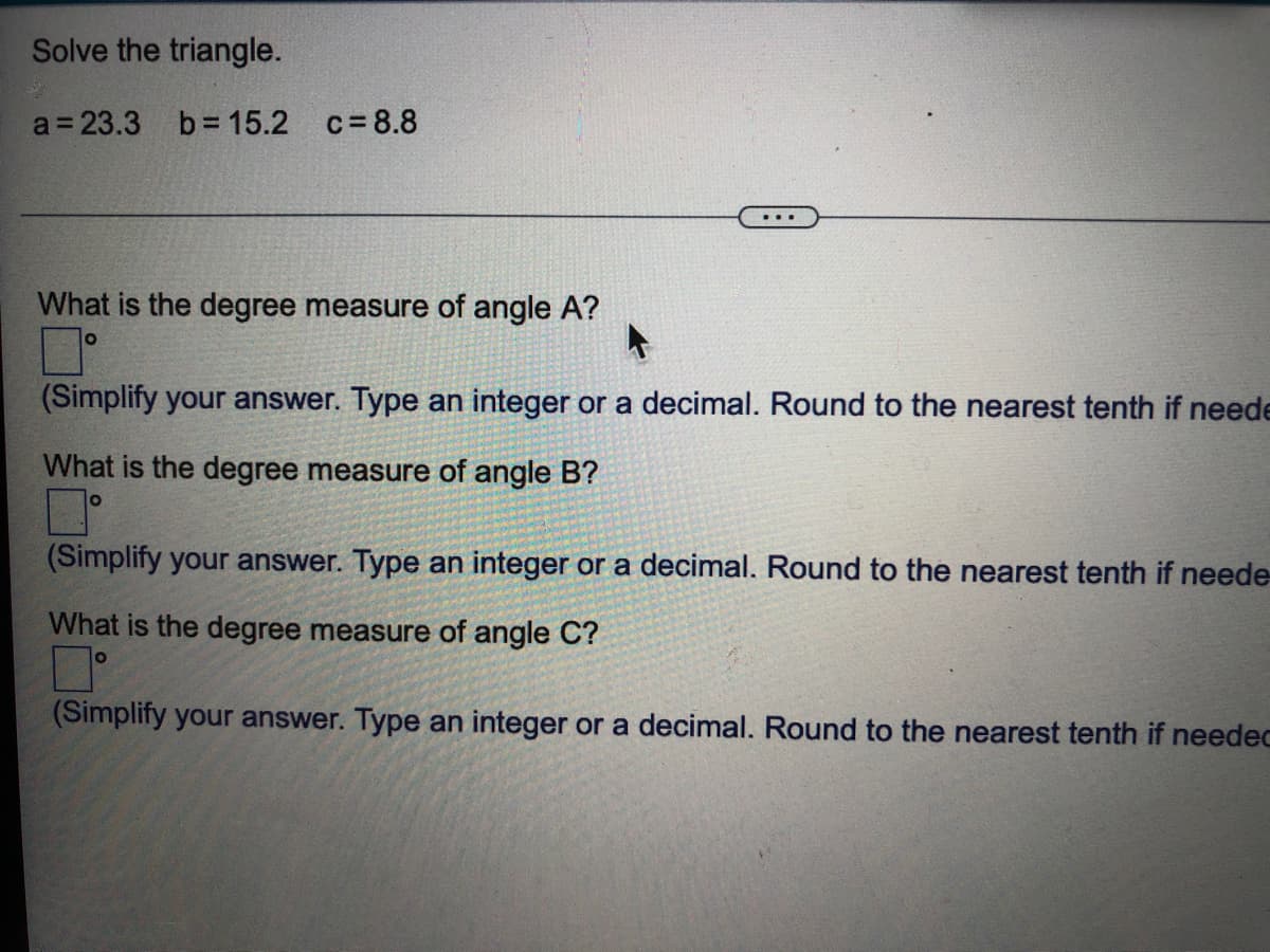 Solve the triangle.
a 23.3 b= 15.2 c= 8.8
What is the degree measure of angle A?
(Simplify your answer. Type an integer or a decimal. Round to the nearest tenth if neede
What is the degree measure of angle B?
(Simplify your answer. Type an integer or a decimal. Round to the nearest tenth if neede-
What is the degree measure of angle C?
(Simplify your answer. Type an integer or a decimal. Round to the nearest tenth if needec
