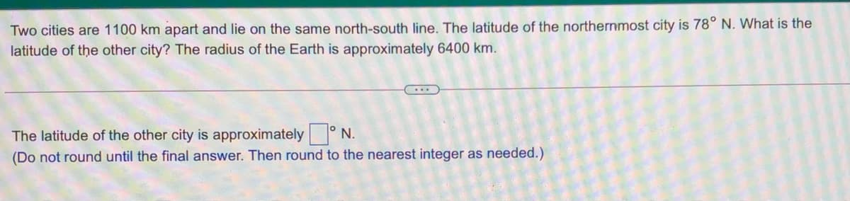 Two cities are 1100 km apart and lie on the same north-south line. The latitude of the northernmost city is 78° N. What is the
latitude of the other city? The radius of the Earth is approximately 6400 km.
The latitude of the other city is approximately ° N.
(Do not round until the final answer. Then round to the nearest integer as needed.)
