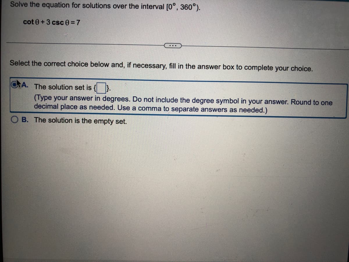 Solve the equation for solutions over the interval [0°, 360°).
cot 0+3 csc0=7
Select the correct choice below and, if necessary, fill in the answer box to complete your choice.
CA. The solution set is {).
(Type your answer in degrees. Do not include the degree symbol in your answer. Round to one
decimal place as needed. Use a comma to separate answers as needed.)
B. The solution is the empty set.
