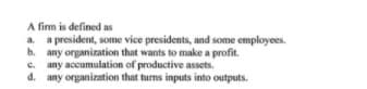 A firm is defined as
a. a president, some vice presidents, and some employees.
b. any organization that wants to make a profit.
e. any accumulation of productive assets.
d. any organization that turns inputs into outputs.
