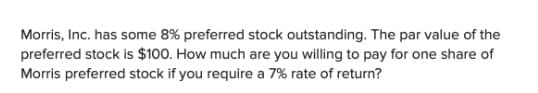 Morris, Inc. has some 8% preferred stock outstanding. The par value of the
preferred stock is $100. How much are you willing to pay for one share of
Morris preferred stock if you require a 7% rate of return?
