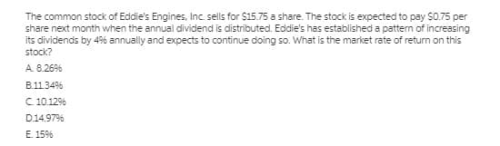 The common stock of Eddie's Engines, Inc. sells for $15.75 a share. The stock is expected to pay S0.75 per
share next month when the annual dividend is distributed. Eddie's has established a pattern of increasing
its dividends by 4% annually and expects to continue doing so. What is the market rate of return on this
stock?
A. 8.26%
B.11.34%
C 10.12%
D.14.97%
E. 15%
