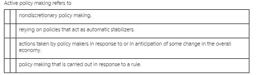 Active policy making refers to
nondiscretionary policy making.
relying on policies that act as automatic stabilizers.
actions taken by policy makers in response to or in anticipation of some change in the overall
economy.
policy making that is carried out in response to a rule.
