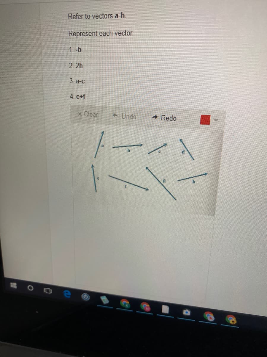 Refer to vectors a-h.
Represent each vector
1.-b
2. 2h
3. а-с
4. e+f
x Clear
Undo
Redo
トーイ
