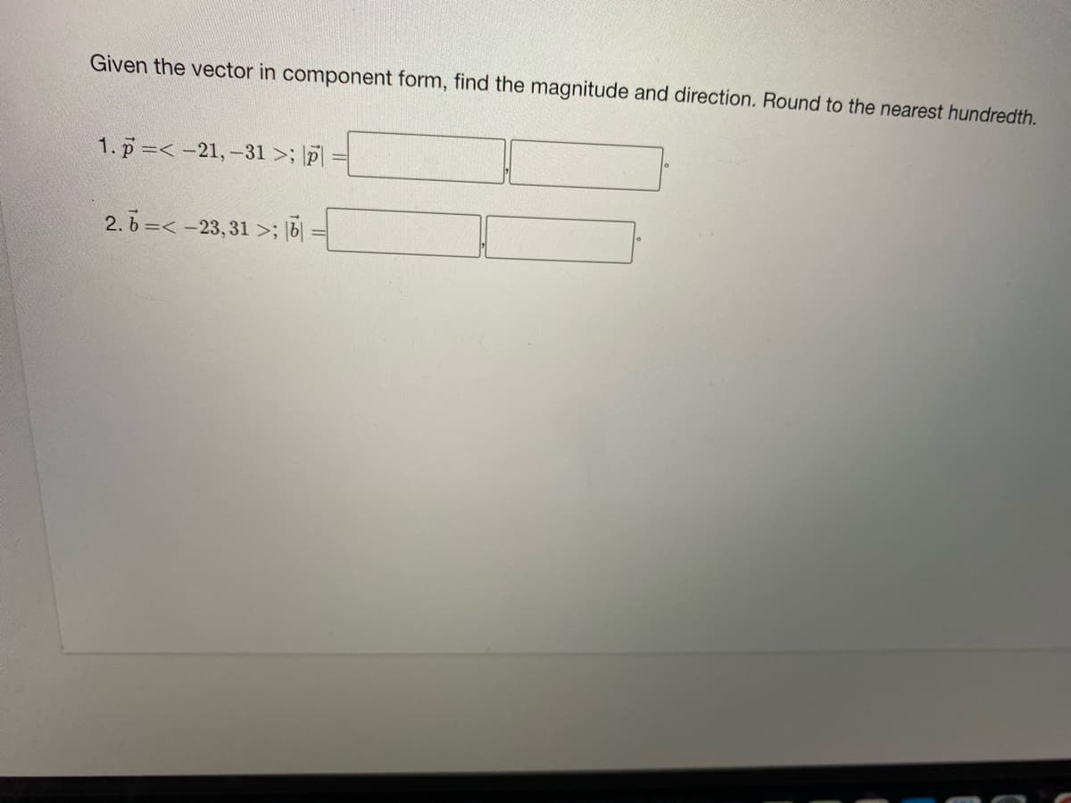 Given the vector in component form, find the magnitude and direction. Round to the nearest hundredth.
1. p=< -21,-31 >; \p
2. b =< -23, 31>; |b|
