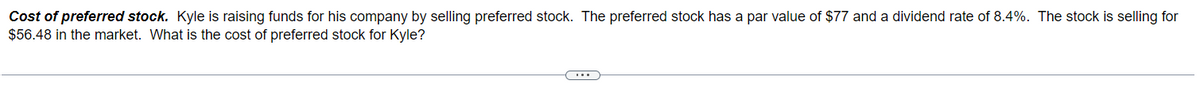 Cost of preferred stock. Kyle is raising funds for his company by selling preferred stock. The preferred stock has a par value of $77 and a dividend rate of 8.4%. The stock is selling for
$56.48 in the market. What is the cost of preferred stock for Kyle?
...