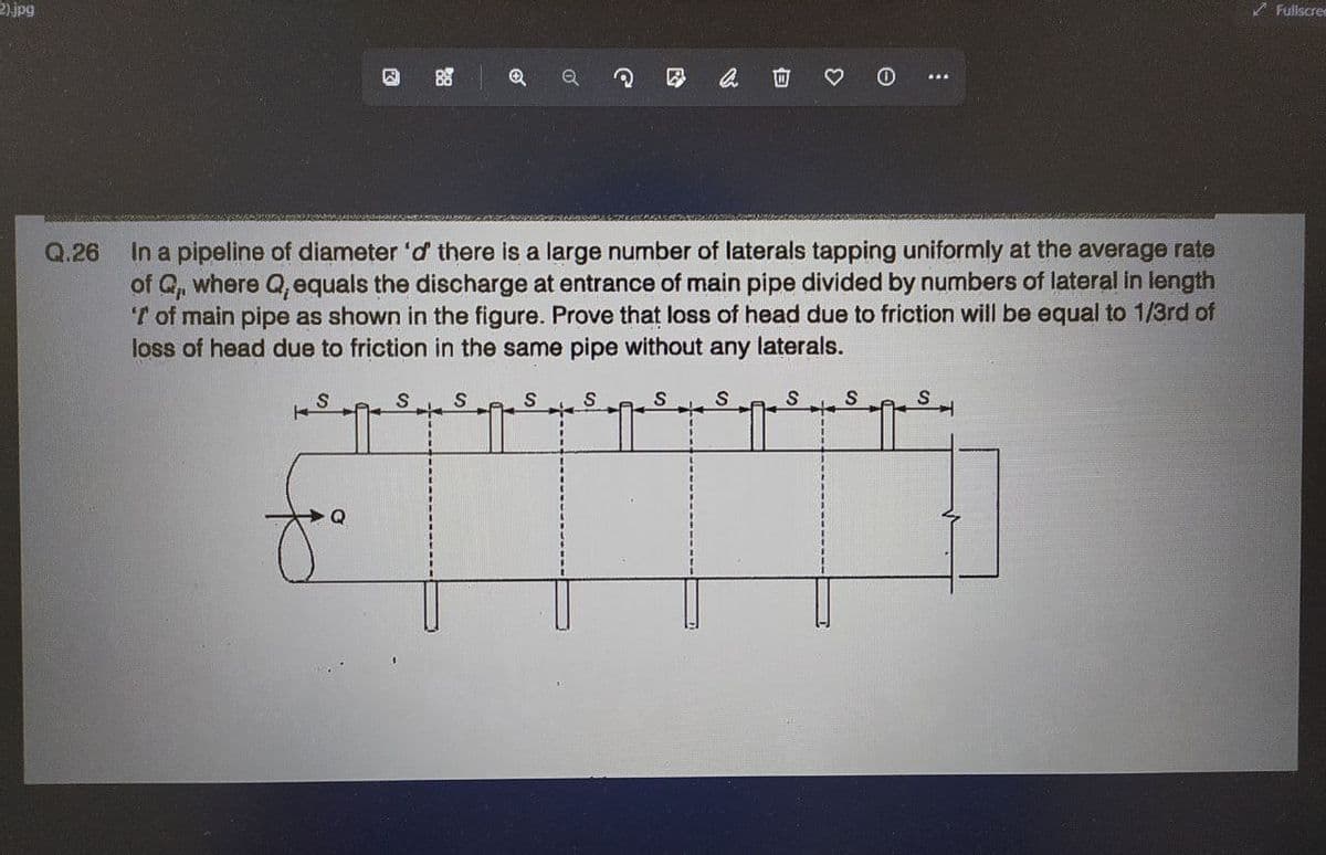 2).jpg
G
3
e
:
88
Q
0
Q.26
In a pipeline of diameter 'd' there is a large number of laterals tapping uniformly at the average rate
of Q,, where Q, equals the discharge at entrance of main pipe divided by numbers of lateral in length
'T of main pipe as shown in the figure. Prove that loss of head due to friction will be equal to 1/3rd of
loss of head due to friction in the same pipe without any laterals.
S
S S
S
S
S S
S
S
S
+4
+
Fullscree