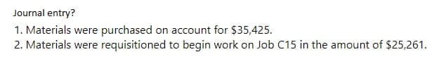 Journal entry?
1. Materials were purchased on account for $35,425.
2. Materials were requisitioned to begin work on Job C15 in the amount of $25,261.