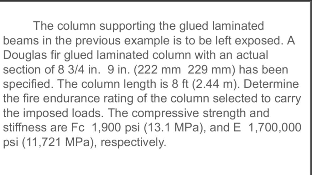 The column supporting the glued laminated
beams in the previous example is to be left exposed. A
Douglas fir glued laminated column with an actual
section of 8 3/4 in. 9 in. (222 mm 229 mm) has been
specified. The column length is 8 ft (2.44 m). Determine
the fire endurance rating of the column selected to carry
the imposed loads. The compressive strength and
stiffness are Fc 1,900 psi (13.1 MPa), and E 1,700,000
psi (11,721 MPa), respectively.