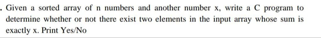 . Given a sorted array of n numbers and another number x, write a C program to
determine whether or not there exist two elements in the input array whose sum is
exactly x. Print Yes/No