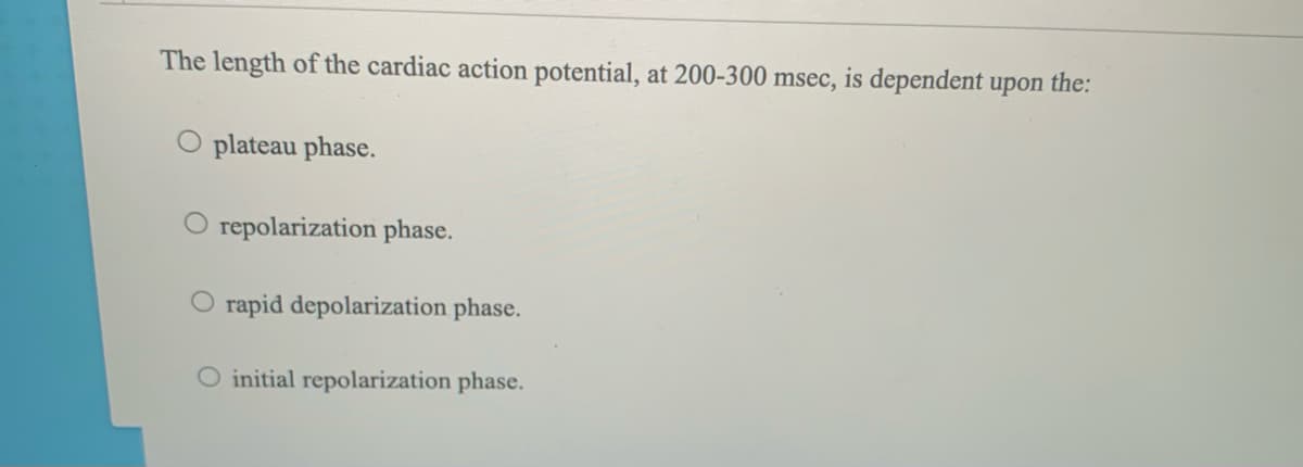 The length of the cardiac action potential, at 200-300 msec, is dependent upon the:
O plateau phase.
O repolarization phase.
O rapid depolarization phase.
O initial repolarization phase.
