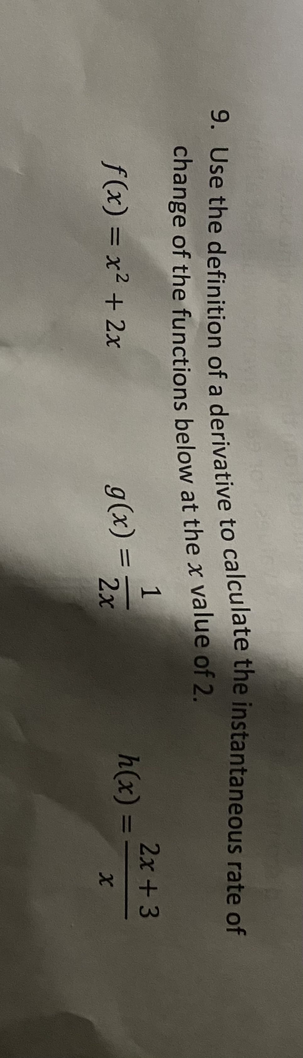 9. Use the definition of a derivative to calculate the instantaneous rate of
change of the functions below at the x value of 2.
1
2x +3
f(x) = x² + 2x
g(x) =
h(x) =
%3D
2x
9. Use the of a to the rate of
