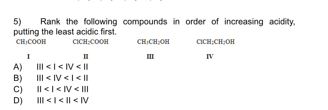 5)
putting the least acidic first.
Rank the following compounds in order of increasing acidity,
CH3COOH
CICH2COOH
CH3CH2OH
CICH2CH2OH
I
II
III
IV
III < | < IV < ||
A)
III < IV < | < |
B)
Il < | < IV < III
C)
III < | < || < IV
D)
