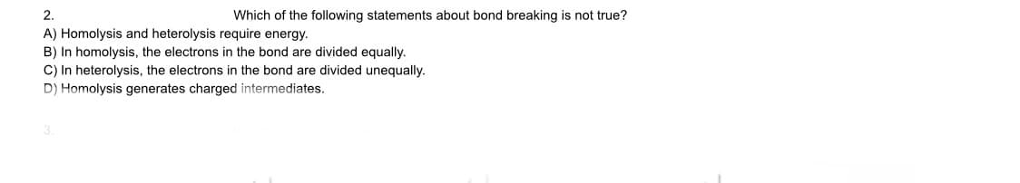 2.
Which of the following statements about bond breaking is not true?
A) Homolysis and heterolysis require energy.
B) In homolysis, the electrons in the bond are divided equally.
C) In heterolysis, the electrons in the bond are divided unequally.
D) Homolysis generates charged intermediates.
