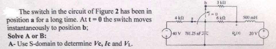 3 kl
The switch in the circuit of Figure 2 has been in
position a for a long time. At t= 0 the switch moves
instantaneously to position b;
4 kn
6 ka
S00 mH
40 V 781.25 nF
20 V
Solve A or B:
A- Use S-domain to determine Vc, Ic and VL.
