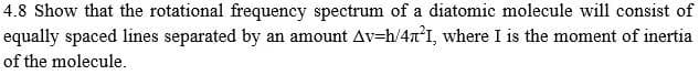 4.8 Show that the rotational frequency spectrum of a diatomic molecule will consist of
equally spaced lines separated by an amount Av=h/4n°I, where I is the moment of inertia
of the molecule.
