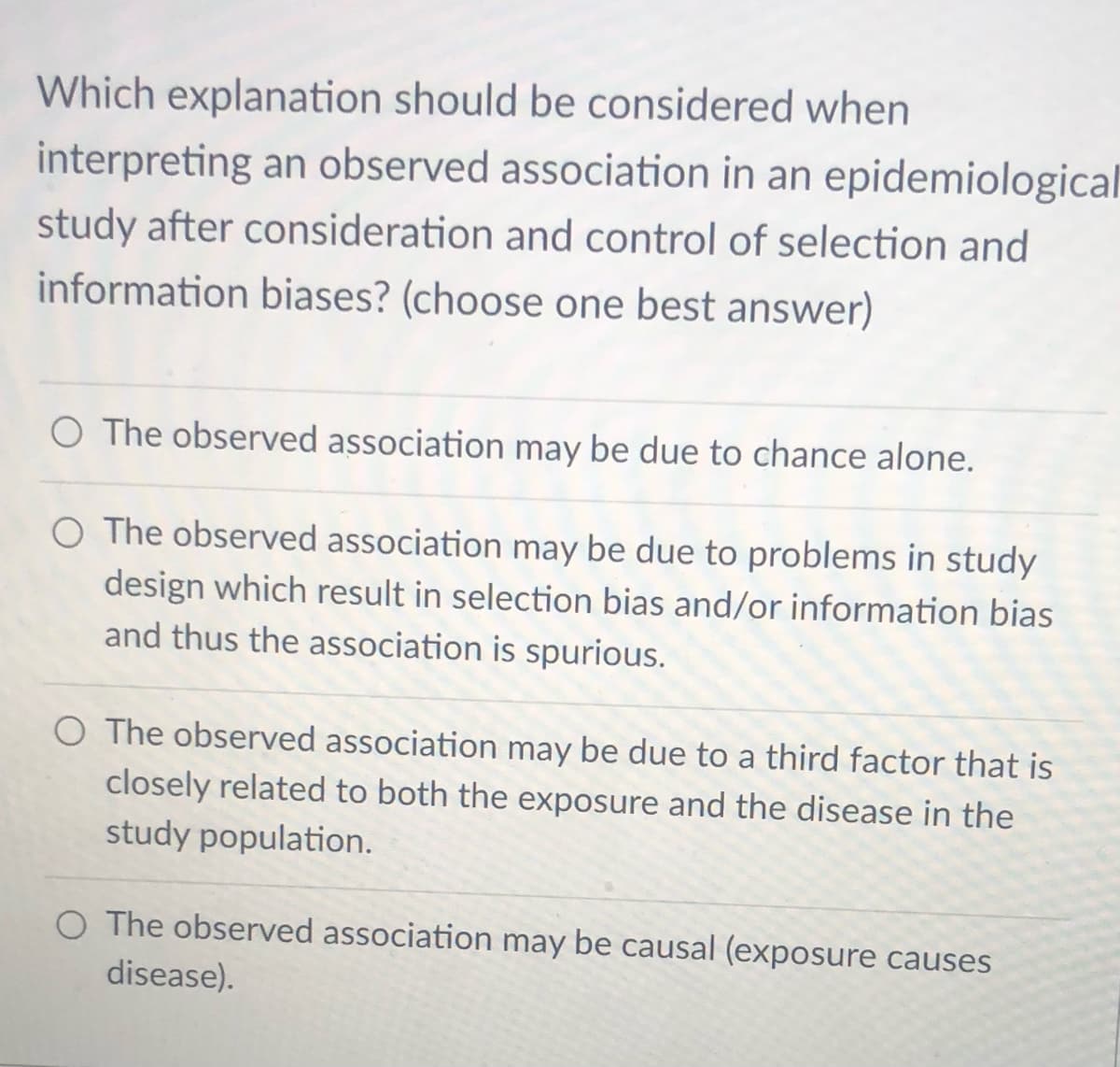 Which explanation should be considered when
interpreting an observed association in an epidemiological
study after consideration and control of selection and
information biases? (choose one best answer)
O The observed association may be due to chance alone.
O The observed association may be due to problems in study
design which result in selection bias and/or information bias
and thus the association is spurious.
O The observed association may be due to a third factor that is
closely related to both the exposure and the disease in the
study population.
O The observed association may be causal (exposure causes
disease).
