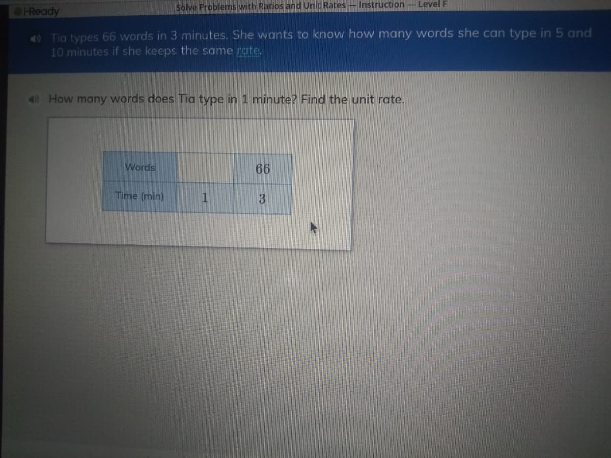 Ready
Solve Problems with Ratios and Unit Rates-Instruction - Level F
O Tia types 66 words in 3 minutes. She wants to know how many words she can type in 5 and
10 minutes if she keeps the same rate.
How many words does Tia type in 1 minute? Find the unit rate.
Words
66
Time (min)
