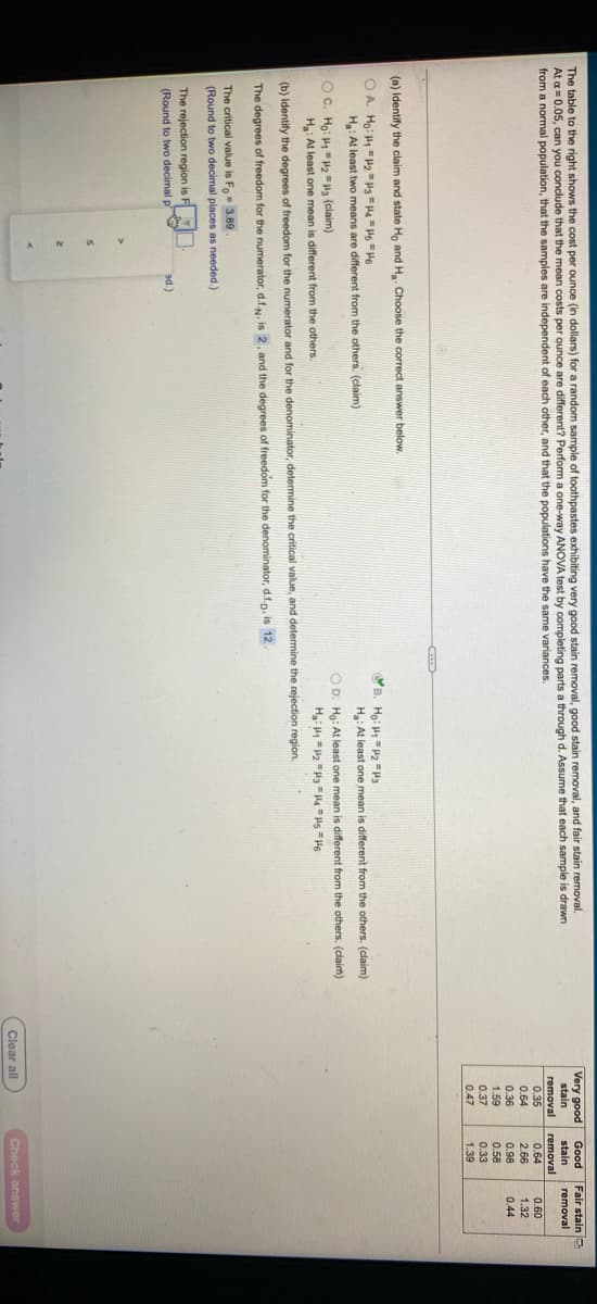 The table to the right shows the cost per ounce (in dollars) for a random sample of toothpastes exhibiting very good stain removal, good stain removal, and fair stain removal.
At a =0.05, can you conclude that the mean costs per ounce are different? Perform a one-way ANOVA test by completing parts a through d. Assume that each sample is drawn
from a normal population, that the samples are independent of each other, and that the populations have the same variances.
Very good
Good
Fair stain 2
stain
stain
removal
removal
0.35
removal
0.64
0.60
0.64
2.66
0.98
1.32
0.36
1.59
0.44
0.58
0.37
0.33
1.39
0.47
(a) Identify the claim and state Ho and H. Choose the correct answer below.
B. Ho: H =P2 = H3
O A. Ho: H12 =Pa =Ha = Hs "H6
H: At least two means are different from the others. (claim)
H: At least one mean is different from the others. (claim)
OC. Ho: H = 2 =H3 (claim)
H: At least one mean is different from the others.
O D. Ho: At least one mean is different from the others. (clairm)
(b) Identify the degrees of freedom for the numerator and for the denominator, determine the critical value, and determine the rejection region.
The degrees of freedom for the numerator, d.f.N. is 2, and the degrees of freedom for the denominator, d.f.p. is 12.
The critical value is Fo= 3.89
(Round to two decimal places as needed.)
The rejection region is F
(Round to two decimal p
ad.)
Clear all
Check answer
