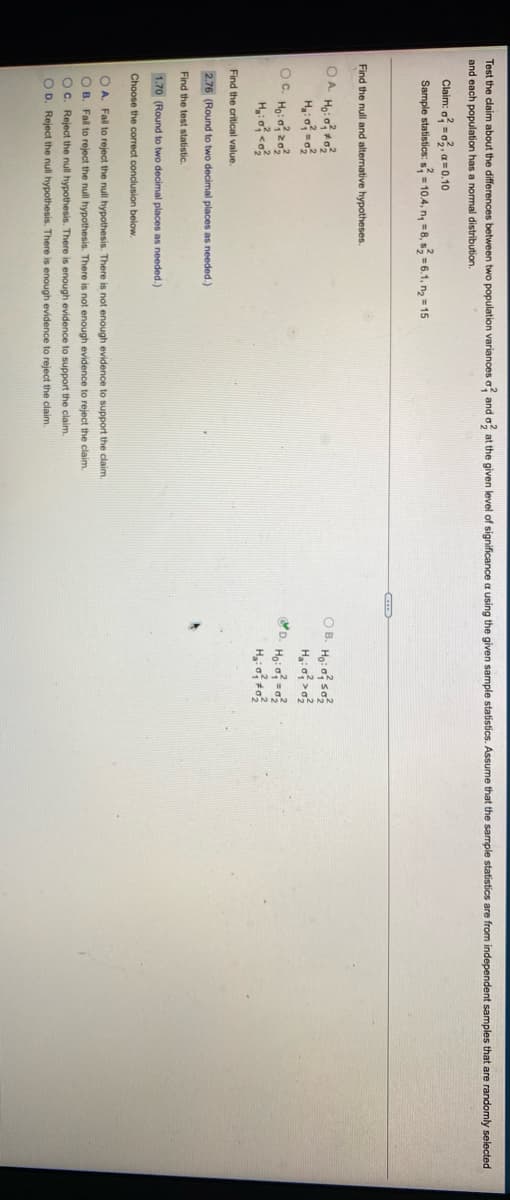 Test the claim about the differences between two population variances o, and o at the given level of significance a using the given sample statistics. Assume that the sample statistics are from independent samples that are randomly selected
and each population has a normal distribution.
Claim: o =o, a= 0.10
Sample statistics: s = 10.4, n, =8, s, = 6.1, n, = 15
Find the null and alternative hypotheses.
OA Ho: o o
O B. Ho: o so
D. Ho: o =
OC. Ho: o z03
Hi o co
Find the critical value.
2.76 (Round to two decimal places as needed.)
Find the test statistic.
1.70 (Round to two decimal places as needed.)
Choose the correct conclusion below.
O A. Fail to reject the null hypothesis. There is not enough evidence to support the claim.
O B. Fail to reject the null hypothesis. There is not enough evidence to reject the claim.
OC. Reject the null hypothesis. There is enough evidence to support the claim.
O D. Reject the null hypothesis. There is enough evidence to reject the claim.
