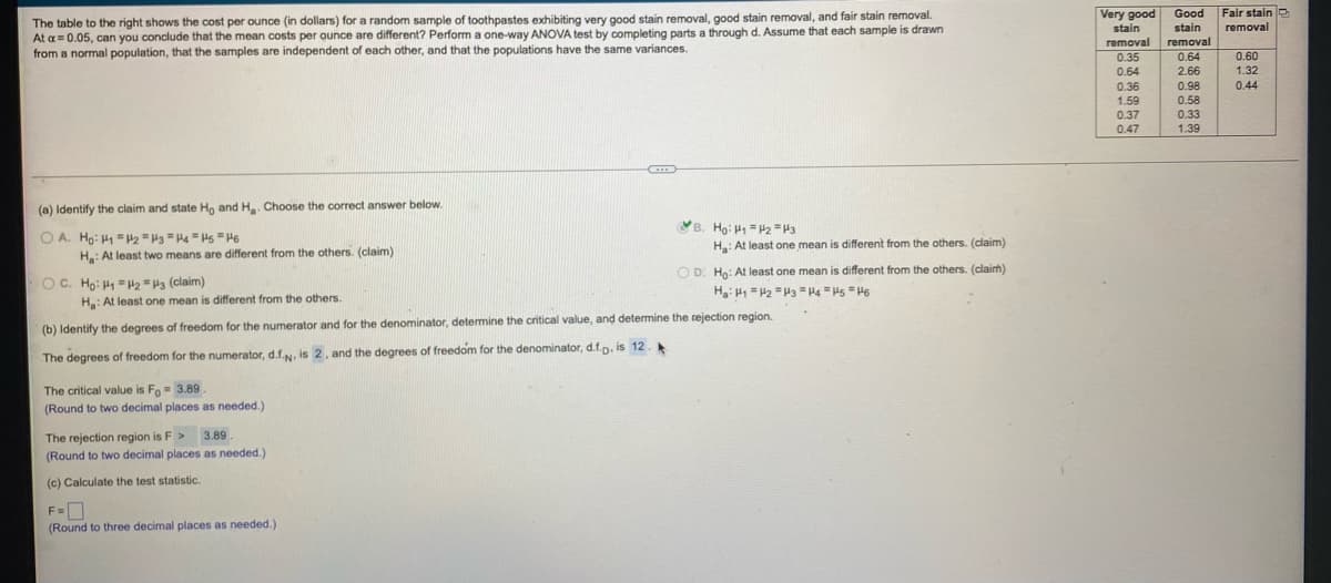 Very good
Good
Fair stain e
The table to the right shows the cost per ounce (in dollars) for a random sample of toothpastes exhibiting very good stain removal, good stain removal, and fair stain removal.
At a= 0.05, can you conclude that the mean costs per ounce are different? Perform a one-way ANOVA test by completing parts a through d. Assume that each sample is drawn
from a normal population, that the samples are independent of each other, and that the populations have the same variances.
removal
stain
removal
0.35
stain
removal
0.60
1.32
0.64
0.64
2.66
0.36
0.98
0.44
0.58
1.59
0.37
0.47
0.33
1.39
(a) Identify the claim and state Ho and H. Choose the correct answer below.
B. Ho: H = H2 =H3
O A. Ho: H1 =H2 =H3 "Ha "Hs " He
H: At least one mean is different from the others. (claim)
H: At least two means are different from the others. (claim)
O D. Ho: At least one mean is different from the others. (claim)
OC. Ho: H " H2 =H3 (claim)
H: At least one mean is different from the others.
(b) Identify the degrees of freedom for the numerator and for the denominator, determine the critical value, and determine the tejection region.
The degrees of freedom for the numerator, d.f.N, is 2, and the degrees of freedom for the denominator, d.f.p. is 12.
The critical value is Fo= 3.89
(Round to two decimal places as needed.
The rejection region is F > 3.89
(Round to two decimal places as needed.)
(c) Calculate the test statistic.
(Round to three decimal places as needed.)
