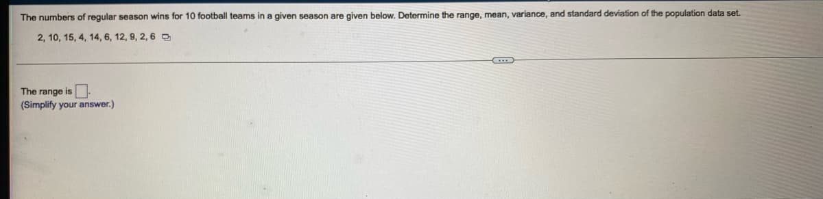 The numbers of regular season wins for 10 football teams in a given season are given below. Determine the range, mean, variance, and standard deviation of the population data set.
2, 10, 15, 4, 14, 6, 12, 9, 2, 6 D
The range is
(Simplify your answer.)
