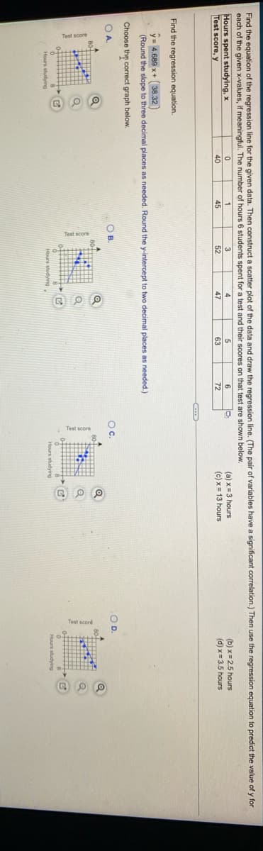 Find the equation of the regression line for the given data. Then construct a scatter plot of the data and draw the regression line. (The pair of variables have a significant correlation.) Then use the regression equation to predict the value of y for
each of the given x-values, if meaningful. The number of hours 6 students spent for a test and their scores on that test are shown below.
Hours spent studying, x
Test score, y
(a) x=3 hours
(c) x= 13 hours
(b) x= 2.5 hours
(d) x= 3.5 hours
4
40
45
52
47
63
72
Find the regression equation.
y= 4.689 x+ (38.32)
(Round the slope to three decimal places as needed. Round the y-intercept to two decimal places as needed.)
Choose thy correct graph below
OA.
O B
Oc.
OD.
Hours studying
Hours studying
Hours studying
Hours studving
