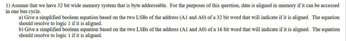 1) Assume that we have 32 bit wide memory system that is byte addressable. For the purposes of this question, data is aligned in memory if it can be accessed
in one bus cycle.
a) Give a simplified boolean equation based on the two LSBS of the address (Al and A0) of a 32 bit word that will indicate if it is aligned. The equation
should resolve to logic 1 if it is aligned.
b) Give a simplified boolean equation based on the two LSBS of the address (Al and A0) of a 16 bit word that will indicate if it is aligned. The equation
should resolve to logic 1 if it is aligned.
