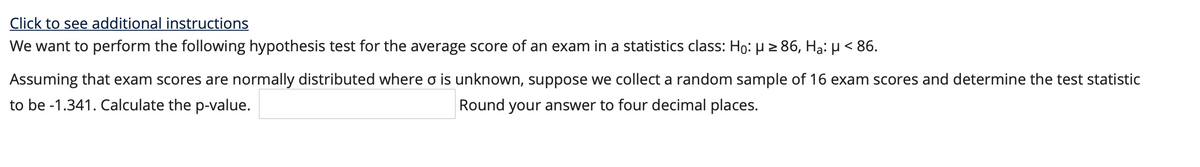 Click to see additional instructions
We want to perform the following hypothesis test for the average score of an exam in a statistics class: Ho: H > 86, Hạ: µ < 86.
Assuming that exam scores are normally distributed where o is unknown, suppose we collect a random sample of 16 exam scores and determine the test statistic
to be -1.341. Calculate the p-value.
Round your answer to four decimal places.
