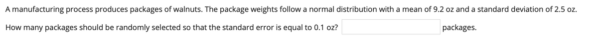 A manufacturing process produces packages of walnuts. The package weights follow a normal distribution with a mean of 9.2 oz and a standard deviation of 2.5 oz.
How many packages should be randomly selected so that the standard error is equal to 0.1 oz?
packages.
