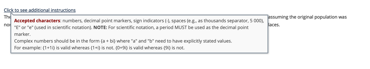 Click to see additional instructions
The
Accepted characters: numbers, decimal point markers, sign indicators (-), spaces (e.g., as thousands separator, 5 000),
noi
"E" or "e" (used in scientific notation). NOTE: For scientific notation, a period MUST be used as the decimal point
assuming the original population was
laces.
marker.
Complex numbers should be in the form {a + bi} where "a" and "b" need to have explicitly stated values.
For example: {1+1i} is valid whereas {1+i} is not. {0+9i} is valid whereas {9i} is not.
