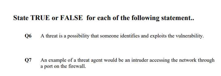 State TRUE or FALSE for each of the following statement..
Q6 A threat is a possibility that someone identifies and exploits the vulnerability.
An example of a threat agent would be an intruder accessing the network through
a port on the firewall.
Q7
