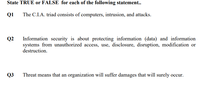 State TRUE or FALSE for each of the following statement..
Q1
The C.I.A. triad consists of computers, intrusion, and attacks.
Q2
Information security is about protecting information (data) and information
systems from unauthorized access, use, disclosure, disruption, modification or
destruction.
Q3
Threat means that an organization will suffer damages that will surely occur.
