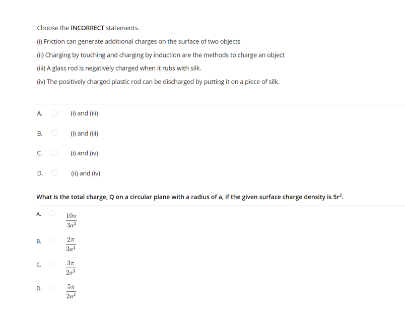 Choose the INCORRECT statements.
() Friction can generate additional charges on the surface of two objects
(ii) Charging by touching and charging by induction are the methods to charge an object
(ii) A glass rod is negatively charged when it rubs with silk.
(iv) The positively charged plastic rod can be discharged by putting it on a piece of silk.
A.
(i) and (ii)
(i) and (iii)
В.
C.
(i) and (iv)
(ii) and (iv)
D.
What is the total charge, Q on a circular plane with a radius of a, if the given surface charge density is 5r?.
107
За
В.
3a
C.
2a
D. O
57
2a4
B.
