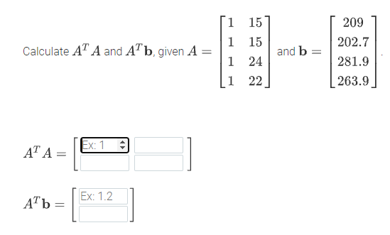 E-E
1.
15
209
1
15
and b =
24
202.7
Calculate A" A and AT b, given A =
1
281.9
1
22
263.9]
AT A =
Ex:
Ex: 1.2
ATb =
