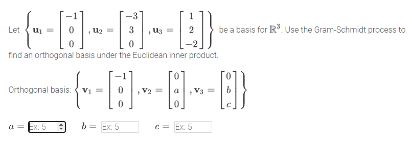 -3
Let
u2
3
u3
be a basis for R. Use the Gram-Schmidt process to
find an orthogonal basis under the Euclidean inner product.
0.
0.
Orthogonal basis: { v1 =
V2 =
V3 =
a = Ex: 5
b = Ex: 5
C = Ex: 5
