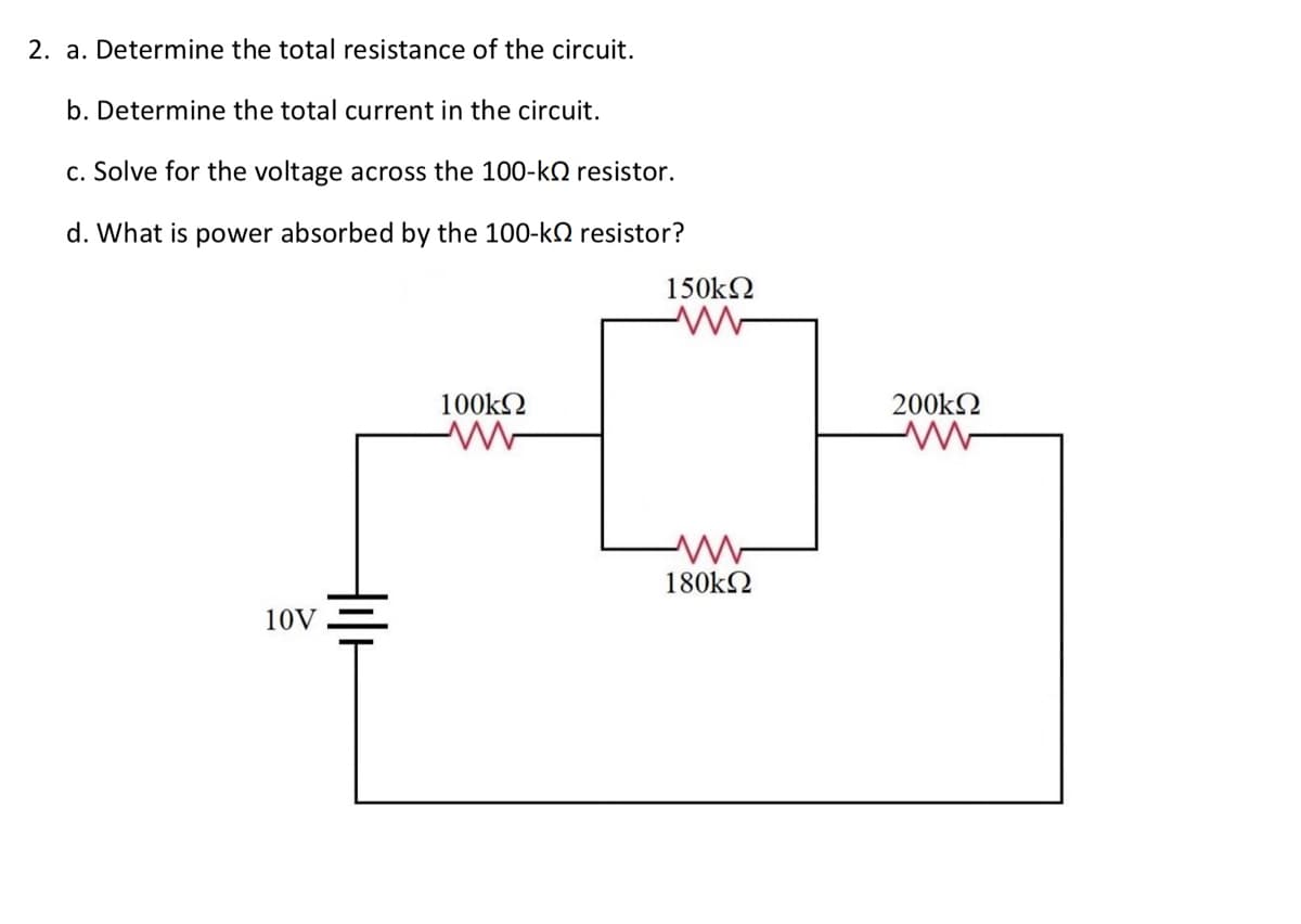 2. a. Determine the total resistance of the circuit.
b. Determine the total current in the circuit.
c. Solve for the voltage across the 100-k resistor.
d. What is power absorbed by the 100-k resistor?
10V
100kΩ
150kΩ
180kΩ
200kΩ
www