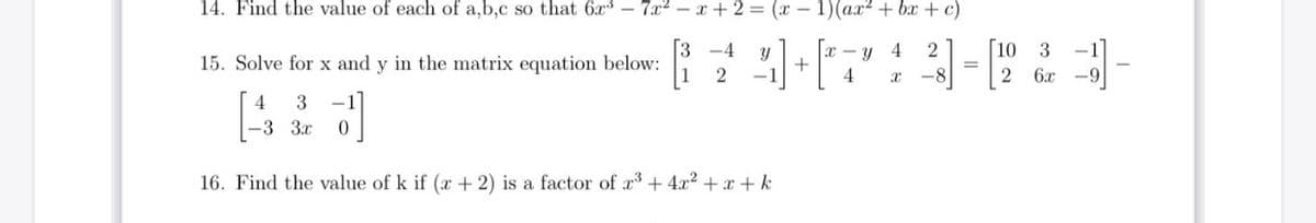 14. Find the value of each of a,b,c so that 6x – 7x2 – x + 2 = (x – 1)(ax² + bx + c)
[3 -4
x - y 4
+
[10 3
-1]
15. Solve for x and y in the matrix equation below:
4
6x -9
4
3
-3 3x
16. Find the value of k if (x + 2) is a factor of a + 4x2 + x + k
