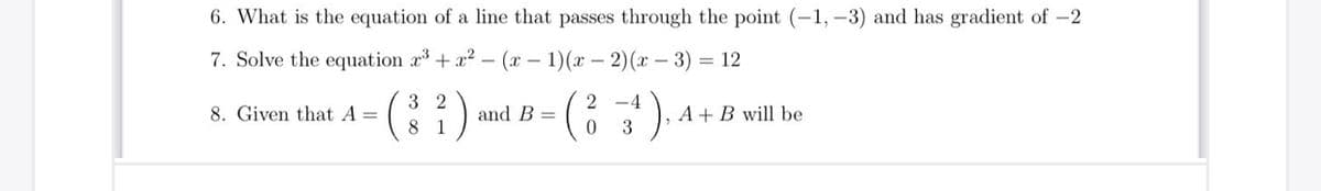 6. What is the equation of a line that passes through the point (-1, –3) and has gradient of -2
7. Solve the equation r+ x2 - (x – 1)(x – 2)(x – 3) = 12
3 2
-4
A + B will be
3
8. Given that A =
and B =
8 1
