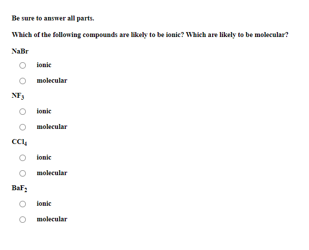 Be sure to answer all parts.
Which of the following compounds are likely to be ionic? Which are likely to be molecular?
NaBr
ionic
molecular
NF3
ionic
molecular
CCI4
ionic
molecular
BaF2
ionic
molecular
