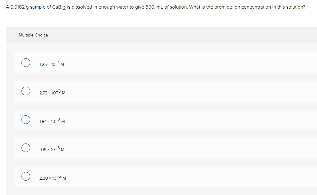 A 0.9182 g sample of CaBr2 is dissolved in enough water to give 500. mL of solution. What is the bromide ion concentration in this solution?
Multiple Choice
1.25 x 10-1 M
2.72 x 10-3 M
1.84 x 10-2 M
9.19 x 10-3 M
2.30 x 10-2 M
