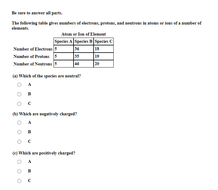 Be sure to answer all parts.
The following table gives numbers of electrons, protons, and neutrons in atoms or ions of a number of
elements.
Atom or Ion of Element
Species A Species B Species C
Number of Electrons 5
Number of Protons 5
Number of Neutrons 5
36
18
35
19
46
20
(a) Which of the species are neutral?
A
в
ос
(b) Which are negatively charged?
A
В
(c) Which are positively charged?
A
