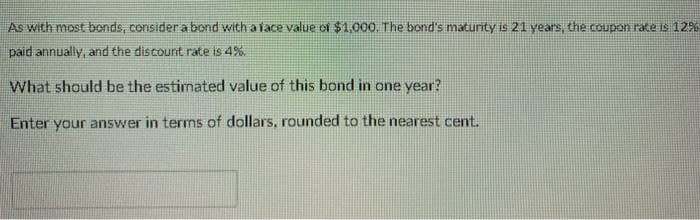 As with most bonds, consider a bond with a iace value of $1,000. The bond's maturity is 21 years, the coupon rate is 122%
paid annually, and the discount rate is 4%.
What should be the estimated value of this bond in one year?
Enter your answer in terms of dollars, rounded to the nearest cent.
