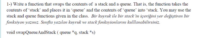 1-) Write a function that swaps the contents of a stack and a queue. That is, the function takes the
contents of 'stack' and places it in 'queue' and the contents of 'queue' into ʻstack. You may use the
stack and queue functions given in the class. Bir kuyruk ile bir stack'in içeriğini yer değiştiren bir
fonksiyon yazımz. Sımıfta yazılan kuyruk ve stack fonksyionlarını kulllamabilirsiniz.
void swapQueueAndStack ( queue *q, stack *s)
